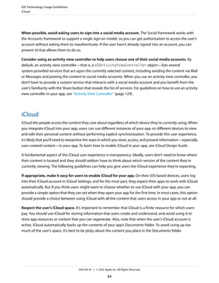 iOS Technology Usage Guidelines
iCloud




When possible, avoid asking users to sign into a social media account. The Social framework works with
the Accounts framework to support a single sign-on model, so you can get authorization to access the user’s
account without asking them to reauthenticate. If the user hasn’t already signed into an account, you can
present UI that allows them to do so.

Consider using an activity view controller to help users choose one of their social media accounts. By
default, an activity view controller—that is, a UIActivityViewController object—lists several
system-provided services that act upon the currently selected content, including sending the content via Mail
or Messages and posting the content to social media accounts. When you use an activity view controller, you
don’t have to provide a custom service that interacts with a social media account and you benefit from the
user’s familiarity with the Share button that reveals the list of services. For guidelines on how to use an activity
view controller in your app, see “Activity View Controller” (page 129).




iCloud
iCloud lets people access the content they care about regardless of which device they’re currently using. When
you integrate iCloud into your app, users can use different instances of your app on different devices to view
and edit their personal content without performing explicit synchronization. To provide this user experience,
it’s likely that you’ll need to reexamine the ways in which you store, access, and present information—especially
user-created content—in your app. To learn how to enable iCloud in your app, see iCloud Design Guide .

A fundamental aspect of the iCloud user experience is transparency: Ideally, users don’t need to know where
their content is located and they should seldom have to think about which version of the content they’re
currently viewing. The following guidelines can help you give users the iCloud experience they’re expecting.

If appropriate, make it easy for users to enable iCloud for your app. On their iOS-based devices, users log
into their iCloud account in iCloud Settings, and for the most part, they expect their apps to work with iCloud
automatically. But if you think users might want to choose whether to use iCloud with your app, you can
provide a simple option that they can set when they open your app for the first time. In most cases, this option
should provide a choice between using iCloud with all the content that users access in your app or not at all.

Respect the user’s iCloud space. It’s important to remember that iCloud is a finite resource for which users
pay. You should use iCloud for storing information that users create and understand, and avoid using it to
store app resources or content that you can regenerate. Also, note that when the user’s iCloud account is
active, iCloud automatically backs up the contents of your app’s Documents folder. To avoid using up too
much of the user’s space, it’s best to be picky about the content you place in the Documents folder.




                                     2012-09-19 | © 2012 Apple Inc. All Rights Reserved.

                                                            84
 