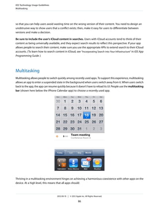 iOS Technology Usage Guidelines
Multitasking




so that you can help users avoid wasting time on the wrong version of their content. You need to design an
unobtrusive way to show users that a conflict exists; then, make it easy for users to differentiate between
versions and make a decision.

Be sure to include the user’s iCloud content in searches. Users with iCloud accounts tend to think of their
content as being universally available, and they expect search results to reflect this perspective. If your app
allows people to search their content, make sure you use the appropriate APIs to extend search to their iCloud
accounts. (To learn how to search content in iCloud, see “Incorporating Search into Your Infrastructure” in iOS App
Programming Guide .)




Multitasking
Multitasking allows people to switch quickly among recently used apps. To support this experience, multitasking
allows an app to enter a suspended state in the background when users switch away from it. When users switch
back to the app, the app can resume quickly because it doesn’t have to reload its UI. People use the multitasking
bar (shown here below the iPhone Calendar app) to choose a recently used app.




Thriving in a multitasking environment hinges on achieving a harmonious coexistence with other apps on the
device. At a high level, this means that all apps should:



                                     2012-09-19 | © 2012 Apple Inc. All Rights Reserved.

                                                            86
 