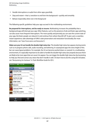 iOS Technology Usage Guidelines
Multitasking



 ●   Handle interruptions or audio from other apps gracefully
 ●   Stop and restart—that is, transition to and from the background—quickly and smoothly
 ●   Behave responsibly when not in the foreground


The following specific guidelines help your app succeed in the multitasking environment.

Be prepared for interruptions, and be ready to resume. Multitasking increases the probability that a
background app will interrupt your app. Other features, such as the presence of ads and faster app-switching,
can also cause more frequent interruptions. The more quickly and precisely you can save the current state of
your app, the faster people can relaunch it and continue from where they left off. To give users a seamless
restart experience, take advantage of UIKit’s state preservation and restoration functionality (for more
information, see “State Preservation and Restoration”).

Make sure your UI can handle the double-high status bar. The double-high status bar appears during events
such as in-progress phone calls, audio recording, and tethering. In unprepared apps the extra height of this
bar can cause layout problems. For example, the UI can become pushed down or covered. In a multitasking
environment, it’s especially important to be able to handle the double-high status bar properly because there
are likely to be more apps that can cause it to appear. You can trigger the double-high status bar during testing
to help you find and correct any views that don’t handle it well. (To learn how to do this using iOS Simulator,
see “Manipulating the Hardware” in Tools Workflow Guide for iOS .)




                                    2012-09-19 | © 2012 Apple Inc. All Rights Reserved.

                                                           87
 