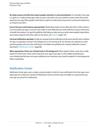 iOS Technology Usage Guidelines
Notification Center




Be ready to pause activities that require people’s attention or active participation. For example, if your app
is a game or a media-viewing app, make sure your users don’t miss any content or events when they switch
away from your app. When people switch back to a game or media viewer, they want to continue the experience
as if they’d never left it.

Ensure that your audio behaves appropriately. Multitasking makes it more likely that other media activity is
occurring while your app is running. It also makes it more likely that your audio will have to pause and resume
to handle interruptions. For specific guidelines that help you make sure your audio meets people’s expectations
and coexists properly with other audio on the device, see “Sound” (page 103).

Use local notifications sparingly. An app can arrange for local notifications to be sent at specific times, whether
the app is suspended, running in the background, or not running at all. For the best user experience, avoid
pestering people with too many notifications, and follow the guidelines for creating notification content
described in “Notification Center” (page 88).

When appropriate, finish user-initiated tasks in the background. When people initiate a task, they usually
expect it to finish even if they switch away from your app. If your app is in the middle of performing a
user-initiated task that does not require additional user interaction, you should complete it in the background
before suspending.




Notification Center
Notification Center gives users a single, convenient place in which to view notifications from their apps. Users
appreciate the unobtrusive interface of Notification Center and they value the ability to customize the way
each app can present its notifications.




                                     2012-09-19 | © 2012 Apple Inc. All Rights Reserved.

                                                            88
 