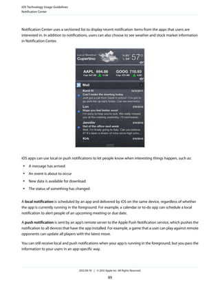 iOS Technology Usage Guidelines
Notification Center




Notification Center uses a sectioned list to display recent notification items from the apps that users are
interested in. In addition to notifications, users can also choose to see weather and stock market information
in Notification Center.




iOS apps can use local or push notifications to let people know when interesting things happen, such as:
 ●   A message has arrived
 ●   An event is about to occur
 ●   New data is available for download
 ●   The status of something has changed


A local notification is scheduled by an app and delivered by iOS on the same device, regardless of whether
the app is currently running in the foreground. For example, a calendar or to-do app can schedule a local
notification to alert people of an upcoming meeting or due date.

A push notification is sent by an app’s remote server to the Apple Push Notification service, which pushes the
notification to all devices that have the app installed. For example, a game that a user can play against remote
opponents can update all players with the latest move.

You can still receive local and push notifications when your app is running in the foreground, but you pass the
information to your users in an app-specific way.




                                    2012-09-19 | © 2012 Apple Inc. All Rights Reserved.

                                                           89
 