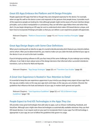 Introduction
At a Glance




Great iOS Apps Embrace the Platform and HI Design Principles
People appreciate iOS apps that feel as though they were designed expressly for the device. For example,
when an app fits well on the device screen and responds to the gestures that people know, it provides much
of the experience people are looking for. And, although people might not be aware of human interface design
principles, such as direct manipulation or consistency, they can tell when apps follow them and when they
don’t. As you begin designing an iOS app, be sure to understand what makes iOS-based devices unique, and
learn how to incorporate HI design principles so that you can deliver a user experience people will appreciate.


    Relevant Chapters: “Platform Characteristics” (page 11) and “Human Interface Principles” (page
    19)



Great App Design Begins with Some Clear Definitions
When you’re starting with an idea for an app, it’s crucial to decide precisely which features you intend to deliver,
and to whom. After you’ve determined this, you need to make sure you tailor the look and feel of your app to
the device it runs on and to the task it enables.

If you’re bringing existing software to iOS, you face many of the same challenges. As you redesign your existing
software, it can help to learn about some of the design decisions that informed other successful interdevice
transitions, such as those for Mail and Keynote.


    Relevant Chapters: “App Design Strategies” (page 22) and “Transition Case Studies” (page 30)



A Great User Experience Is Rooted in Your Attention to Detail
It’s essential to keep the user experience uppermost in your mind as you design every aspect of your app, from
the way you enable a task, to the way your app starts and stops, to the way you use a button. Discover the
guidelines that influence the look and behavior of your app, in matters both general and specific.


    Relevant Chapters: “User Experience Guidelines” (page 52) and “iOS UI Element Usage
    Guidelines” (page 118)



People Expect to Find iOS Technologies in the Apps They Use
iOS provides many great technologies that add value to apps, such as iCloud, multitasking, Passbook, and
VoiceOver. Although users might view these technologies as automatically available whenever they use their
iOS-based devices, it can require work on your part to incorporate them in your app. If an iOS technology is
appropriate in your app, be sure to follow the guidelines that govern its usage.




                                     2012-09-19 | © 2012 Apple Inc. All Rights Reserved.

                                                             9
 