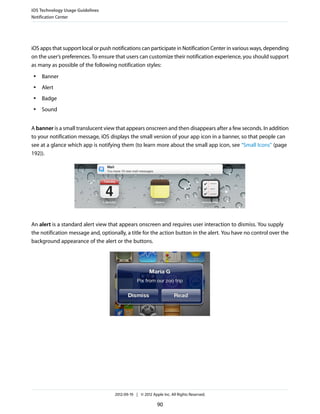 iOS Technology Usage Guidelines
Notification Center




iOS apps that support local or push notifications can participate in Notification Center in various ways, depending
on the user’s preferences. To ensure that users can customize their notification experience, you should support
as many as possible of the following notification styles:
 ●   Banner
 ●   Alert
 ●   Badge
 ●   Sound


A banner is a small translucent view that appears onscreen and then disappears after a few seconds. In addition
to your notification message, iOS displays the small version of your app icon in a banner, so that people can
see at a glance which app is notifying them (to learn more about the small app icon, see “Small Icons” (page
192)).




An alert is a standard alert view that appears onscreen and requires user interaction to dismiss. You supply
the notification message and, optionally, a title for the action button in the alert. You have no control over the
background appearance of the alert or the buttons.




                                     2012-09-19 | © 2012 Apple Inc. All Rights Reserved.

                                                            90
 