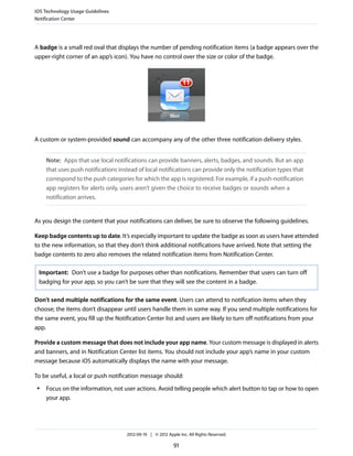 iOS Technology Usage Guidelines
Notification Center




A badge is a small red oval that displays the number of pending notification items (a badge appears over the
upper-right corner of an app’s icon). You have no control over the size or color of the badge.




A custom or system-provided sound can accompany any of the other three notification delivery styles.


     Note: Apps that use local notifications can provide banners, alerts, badges, and sounds. But an app
     that uses push notifications instead of local notifications can provide only the notification types that
     correspond to the push categories for which the app is registered. For example, if a push-notification
     app registers for alerts only, users aren’t given the choice to receive badges or sounds when a
     notification arrives.


As you design the content that your notifications can deliver, be sure to observe the following guidelines.

Keep badge contents up to date. It’s especially important to update the badge as soon as users have attended
to the new information, so that they don’t think additional notifications have arrived. Note that setting the
badge contents to zero also removes the related notification items from Notification Center.

 Important: Don’t use a badge for purposes other than notifications. Remember that users can turn off
 badging for your app, so you can’t be sure that they will see the content in a badge.

Don’t send multiple notifications for the same event. Users can attend to notification items when they
choose; the items don’t disappear until users handle them in some way. If you send multiple notifications for
the same event, you fill up the Notification Center list and users are likely to turn off notifications from your
app.

Provide a custom message that does not include your app name. Your custom message is displayed in alerts
and banners, and in Notification Center list items. You should not include your app’s name in your custom
message because iOS automatically displays the name with your message.

To be useful, a local or push notification message should:
 ●   Focus on the information, not user actions. Avoid telling people which alert button to tap or how to open
     your app.




                                     2012-09-19 | © 2012 Apple Inc. All Rights Reserved.

                                                            91
 