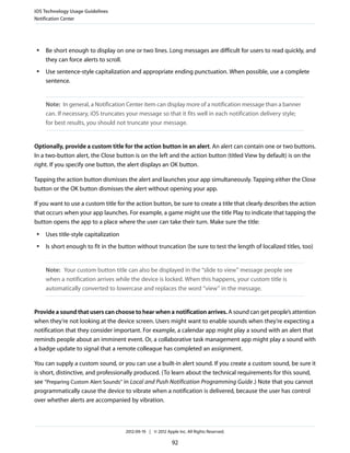 iOS Technology Usage Guidelines
Notification Center




 ●   Be short enough to display on one or two lines. Long messages are difficult for users to read quickly, and
     they can force alerts to scroll.
 ●   Use sentence-style capitalization and appropriate ending punctuation. When possible, use a complete
     sentence.


     Note: In general, a Notification Center item can display more of a notification message than a banner
     can. If necessary, iOS truncates your message so that it fits well in each notification delivery style;
     for best results, you should not truncate your message.


Optionally, provide a custom title for the action button in an alert. An alert can contain one or two buttons.
In a two-button alert, the Close button is on the left and the action button (titled View by default) is on the
right. If you specify one button, the alert displays an OK button.

Tapping the action button dismisses the alert and launches your app simultaneously. Tapping either the Close
button or the OK button dismisses the alert without opening your app.

If you want to use a custom title for the action button, be sure to create a title that clearly describes the action
that occurs when your app launches. For example, a game might use the title Play to indicate that tapping the
button opens the app to a place where the user can take their turn. Make sure the title:
 ●   Uses title-style capitalization
 ●   Is short enough to fit in the button without truncation (be sure to test the length of localized titles, too)


     Note: Your custom button title can also be displayed in the “slide to view” message people see
     when a notification arrives while the device is locked. When this happens, your custom title is
     automatically converted to lowercase and replaces the word “view” in the message.


Provide a sound that users can choose to hear when a notification arrives. A sound can get people’s attention
when they’re not looking at the device screen. Users might want to enable sounds when they’re expecting a
notification that they consider important. For example, a calendar app might play a sound with an alert that
reminds people about an imminent event. Or, a collaborative task management app might play a sound with
a badge update to signal that a remote colleague has completed an assignment.

You can supply a custom sound, or you can use a built-in alert sound. If you create a custom sound, be sure it
is short, distinctive, and professionally produced. (To learn about the technical requirements for this sound,
see “Preparing Custom Alert Sounds” in Local and Push Notification Programming Guide .) Note that you cannot
programmatically cause the device to vibrate when a notification is delivered, because the user has control
over whether alerts are accompanied by vibration.



                                       2012-09-19 | © 2012 Apple Inc. All Rights Reserved.

                                                              92
 