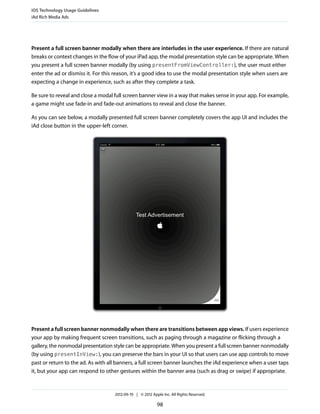 iOS Technology Usage Guidelines
iAd Rich Media Ads




Present a full screen banner modally when there are interludes in the user experience. If there are natural
breaks or context changes in the flow of your iPad app, the modal presentation style can be appropriate. When
you present a full screen banner modally (by using presentFromViewController:), the user must either
enter the ad or dismiss it. For this reason, it’s a good idea to use the modal presentation style when users are
expecting a change in experience, such as after they complete a task.

Be sure to reveal and close a modal full screen banner view in a way that makes sense in your app. For example,
a game might use fade-in and fade-out animations to reveal and close the banner.

As you can see below, a modally presented full screen banner completely covers the app UI and includes the
iAd close button in the upper-left corner.




Present a full screen banner nonmodally when there are transitions between app views. If users experience
your app by making frequent screen transitions, such as paging through a magazine or flicking through a
gallery, the nonmodal presentation style can be appropriate. When you present a full screen banner nonmodally
(by using presentInView:), you can preserve the bars in your UI so that users can use app controls to move
past or return to the ad. As with all banners, a full screen banner launches the iAd experience when a user taps
it, but your app can respond to other gestures within the banner area (such as drag or swipe) if appropriate.


                                    2012-09-19 | © 2012 Apple Inc. All Rights Reserved.

                                                           98
 