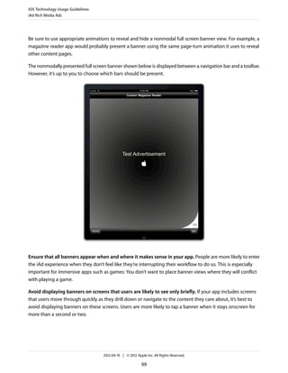 iOS Technology Usage Guidelines
iAd Rich Media Ads




Be sure to use appropriate animations to reveal and hide a nonmodal full screen banner view. For example, a
magazine reader app would probably present a banner using the same page-turn animation it uses to reveal
other content pages.

The nonmodally presented full screen banner shown below is displayed between a navigation bar and a toolbar.
However, it’s up to you to choose which bars should be present.




Ensure that all banners appear when and where it makes sense in your app. People are more likely to enter
the iAd experience when they don’t feel like they’re interrupting their workflow to do so. This is especially
important for immersive apps such as games: You don’t want to place banner views where they will conflict
with playing a game.

Avoid displaying banners on screens that users are likely to see only briefly. If your app includes screens
that users move through quickly as they drill down or navigate to the content they care about, it’s best to
avoid displaying banners on these screens. Users are more likely to tap a banner when it stays onscreen for
more than a second or two.




                                   2012-09-19 | © 2012 Apple Inc. All Rights Reserved.

                                                          99
 