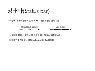 상태바(Status bar)
• 색상에 따라 두 종류가 있다. iOS 7에는 투명한 것이 기본
!
!
• 상태바를 없앨 수 있으나 꼭 그래야 하는지 다시 생각해보자.
• 네트워크를 접속하는 경우 indicator를 표시해주자.
 
