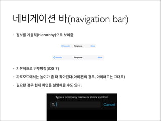 네비게이션 바(navigation bar)
• 정보를 계층적(hierarchy)으로 보여줌
!
!
!
• 기본적으로 반투명함(iOS 7)
• 가로모드에서는 높이가 좀 더 작아진다(아이폰의 경우, 아이패드는 그대로)
• 필요한 경우 현재 화면을 설명해줄 수도 있다.
 