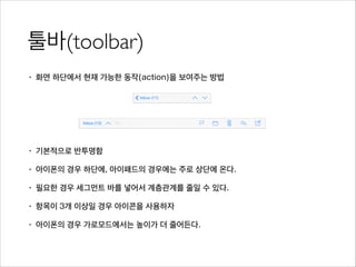 툴바(toolbar)
• 화면 하단에서 현재 가능한 동작(action)을 보여주는 방법
!
!
!
• 기본적으로 반투명함
• 아이폰의 경우 하단에, 아이패드의 경우에는 주로 상단에 온다.
• 필요한 경우 세그먼트 바를 넣어서 계층관계를 줄일 수 있다.
• 항목이 3개 이상일 경우 아이콘을 사용하자
• 아이폰의 경우 가로모드에서는 높이가 더 줄어든다.
 