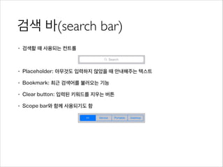 검색 바(search bar)
• 검색할 때 사용되는 컨트롤
!
• Placeholder: 아무것도 입력하지 않았을 때 안내해주는 텍스트
• Bookmark: 최근 검색어를 불러오는 기능
• Clear button: 입력된 키워드를 지우는 버튼
• Scope bar와 함께 사용되기도 함
 