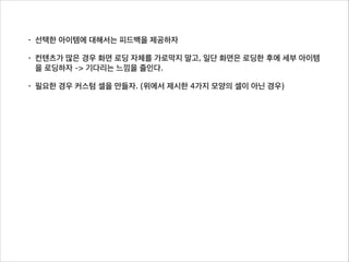 • 선택한 아이템에 대해서는 피드백을 제공하자
• 컨텐츠가 많은 경우 화면 로딩 자체를 가로막지 말고, 일단 화면은 로딩한 후에 세부 아이템
을 로딩하자 -> 기다리는 느낌을 줄인다.
• 필요한 경우 커스텀 셀을 만들자. (위에서 제시한 4가지 모양의 셀이 아닌 경우)
 