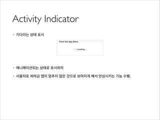 Activity Indicator
• 기다리는 상태 표시
!
!
!
• 애니메이션되는 상태로 표시하자
• 사용자로 하여금 앱이 멈추지 않은 것으로 보여지게 해서 안심시키는 기능 수행.
 