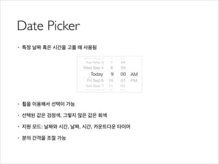 Date Picker
• 특정 날짜 혹은 시간을 고를 때 사용됨
!
!
!
!
• 휠을 이용해서 선택이 가능
• 선택된 값은 검정색, 그렇지 않은 값은 회색
• 지원 모드: 날짜와 시간, 날짜, 시간, 카운트다운 타이머
• 분의 간격을 조절 가능
 