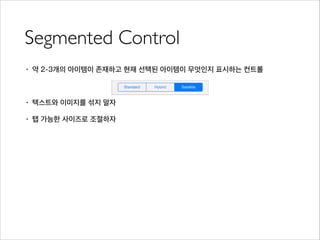 Segmented Control
• 약 2-3개의 아이템이 존재하고 현재 선택된 아이템이 무엇인지 표시하는 컨트롤
!
• 텍스트와 이미지를 섞지 말자
• 탭 가능한 사이즈로 조절하자
 