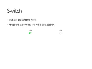 Switch
• 켜고 끄는 값을 조작할 때 사용됨
• 테이블 뷰에 포함되어서도 자주 사용됨 (주로 설정에서)
 