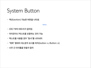 System Button
• 액션(action) 가능한 버튼을 나타냄
!
• iOS 7부터 테두리가 없어짐
• 아이콘이나 텍스트를 포함하는 것이 가능
• 텍스트를 사용할 경우 “동사”를 나타내자
• “제목” 형태의 대소문자 표시를 하자(button: x, Button: o)
• 너무 긴 타이틀을 만들지 말자
 