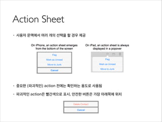 Action Sheet
• 사용자 문맥에서 여러 개의 선택을 할 경우 제공
!
!
!
!
!
• 중요한 (파괴적인) action 전에는 확인하는 용도로 사용됨
• 파괴적인 action은 빨간색으로 표시, 안전한 버튼은 가장 아래쪽에 위치
 