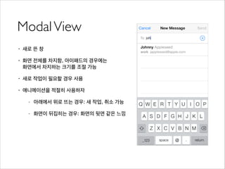 ModalView
• 새로 뜬 창
• 화면 전체를 차지함, 아이패드의 경우에는 
화면에서 차지하는 크기를 조절 가능
• 새로 작업이 필요할 경우 사용
• 애니메이션을 적절히 사용하자
- 아래에서 위로 뜨는 경우: 새 작업, 취소 가능
- 화면이 뒤집히는 경우: 화면의 뒷면 같은 느낌
 