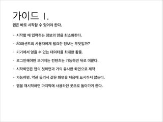가이드 1. 
앱은 바로 시작할 수 있어야 한다.
• 시작할 때 입력하는 정보의 양을 최소화한다.
• 80퍼센트의 사용자에게 필요한 정보는 무엇일까?
• 기기에서 얻을 수 있는 데이터를 최대한 활용.
• 로그인해야만 보여지는 컨텐츠는 가능하면 뒤로 미룬다.
• 시작화면은 앱의 첫화면과 거의 유사한 화면으로 제작
• 가능하면, 약관 동의서 같은 화면을 처음에 표시하지 않는다.
• 앱을 재시작하면 마지막에 사용하던 곳으로 돌아가게 한다.
 