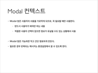 Modal 컨텍스트
• Modal 창은 사용자의 사용을 가로막게 되므로, 꼭 필요할 때만 사용한다.
- 반드시 사용자가 봐야만 하는 내용
- 적절한 사용자 선택이 없으면 정보가 유실될 수도 있는 상황에서 사용
!
• Modal 창은 가능하면 작고 간단 명료하게 만든다.
• 필요한 경우 반복되는 메시지는 환경설정에서 끌 수 있도록 한다.
 