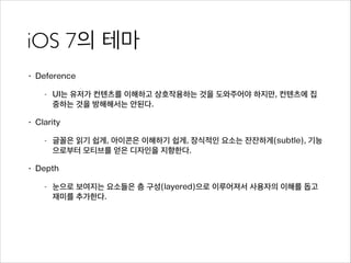 iOS 7의 테마
• Deference
- UI는 유저가 컨텐츠를 이해하고 상호작용하는 것을 도와주어야 하지만, 컨텐츠에 집
중하는 것을 방해해서는 안된다.
• Clarity
- 글꼴은 읽기 쉽게, 아이콘은 이해하기 쉽게, 장식적인 요소는 잔잔하게(subtle), 기능
으로부터 모티브를 얻은 디자인을 지향한다.
• Depth
- 눈으로 보여지는 요소들은 층 구성(layered)으로 이루어져서 사용자의 이해를 돕고
재미를 추가한다.
 