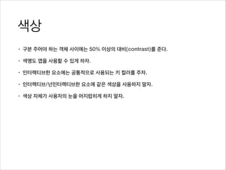 색상
• 구분 주어야 하는 객체 사이에는 50% 이상의 대비(contrast)를 준다.
• 색맹도 앱을 사용할 수 있게 하자.
• 인터렉티브한 요소에는 공통적으로 사용되는 키 컬러를 주자.
• 인터렉티브/넌인터렉티브한 요소에 같은 색상을 사용하지 말자.
• 색상 자체가 사용자의 눈을 어지럽히게 하지 말자.
 