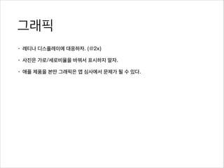 그래픽
• 레티나 디스플레이에 대응하자. (@2x)
• 사진은 가로/세로비율을 바꿔서 표시하지 말자.
• 애플 제품을 본딴 그래픽은 앱 심사에서 문제가 될 수 있다.
 