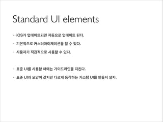 Standard UI elements
• iOS가 업데이트되면 자동으로 업데이트 된다.
• 기본적으로 커스터마이제이션을 할 수 있다.
• 사용자가 직관적으로 사용할 수 있다.
!
• 표준 UI를 사용할 때에는 가이드라인을 지킨다.
• 표준 UI와 모양이 같지만 다르게 동작하는 커스텀 UI를 만들지 말자.
 
