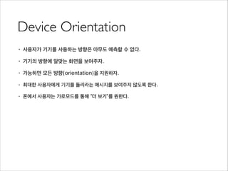 Device Orientation
• 사용자가 기기를 사용하는 방향은 아무도 예측할 수 없다.
• 기기의 방향에 알맞는 화면을 보여주자.
• 가능하면 모든 방향(orientation)을 지원하자.
• 최대한 사용자에게 기기를 돌리라는 메시지를 보여주지 않도록 한다.
• 폰에서 사용자는 가로모드를 통해 “더 보기”를 원한다.
 