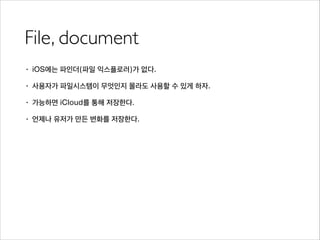 File, document
• iOS에는 파인더(파일 익스플로러)가 없다.
• 사용자가 파일시스템이 무엇인지 몰라도 사용할 수 있게 하자.
• 가능하면 iCloud를 통해 저장한다.
• 언제나 유저가 만든 변화를 저장한다.
 