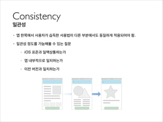 Consistency	

일관성
• 앱 한쪽에서 사용자가 습득한 사용법이 다른 부분에서도 동일하게 적용되어야 함.
• 일관성 정도를 가늠해볼 수 있는 질문
- iOS 표준과 일맥상통하는가
- 앱 내부적으로 일치하는가
- 이전 버전과 일치하는가
 
