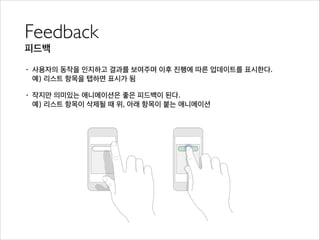 Feedback	

피드백
• 사용자의 동작을 인지하고 결과를 보여주며 이후 진행에 따른 업데이트를 표시한다. 
예) 리스트 항목을 탭하면 표시가 됨
• 작지만 의미있는 애니메이션은 좋은 피드백이 된다. 
예) 리스트 항목이 삭제될 때 위, 아래 항목이 붙는 애니메이션
 