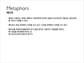 Metaphors	

메타포
• 앱에서 사용되는 객체나 행동이 사용자에게 익숙한 것들과 비슷하다면 사용자는 쉽게 동작
을 익히고 사용할 수 있다.
• 메타포는 현실 세계에서 가져올 수도 있고, 디지털 세계에서 가져올 수도 있다.
• 메타포를 적절하게 활용하면 부가 설명 없이도 사용자가 사용법을 익힌다. 
예) 파일을 휴지통에 버리는 것 
예) iBooks에서 페이지 넘기기
 