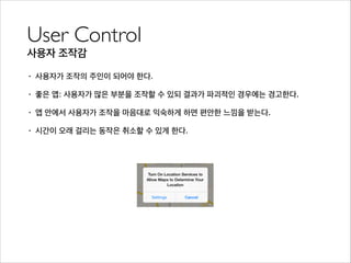 User Control	

사용자 조작감
• 사용자가 조작의 주인이 되어야 한다.
• 좋은 앱: 사용자가 많은 부분을 조작할 수 있되 결과가 파괴적인 경우에는 경고한다.
• 앱 안에서 사용자가 조작을 마음대로 익숙하게 하면 편안한 느낌을 받는다.
• 시간이 오래 걸리는 동작은 취소할 수 있게 한다.
 