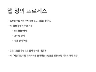 앱 정의 프로세스
• 3단계: 주요 사용자에 따라 주요 기능을 추린다.
• 예) 장보기 앱의 주요 기능
- list 생성/삭제
- 조리법 받기
- 쿠폰 받기/사용
!
• 주요 기능을 중심으로 앱의 정의를 내린다.
• 예) “시간이 없지만 요리하기를 즐겨하는 사람들을 위한 쇼핑 리스트 제작 도구”
 