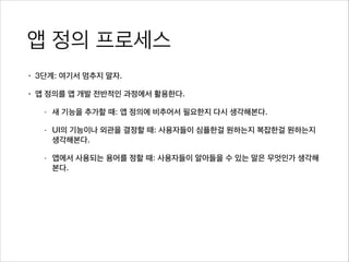 앱 정의 프로세스
• 3단계: 여기서 멈추지 말자.
• 앱 정의를 앱 개발 전반적인 과정에서 활용한다.
- 새 기능을 추가할 때: 앱 정의에 비추어서 필요한지 다시 생각해본다.
- UI의 기능이나 외관을 결정할 때: 사용자들이 심플한걸 원하는지 복잡한걸 원하는지
생각해본다.
- 앱에서 사용되는 용어를 정할 때: 사용자들이 알아들을 수 있는 말은 무엇인가 생각해
본다.
 