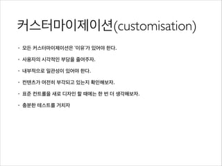커스터마이제이션(customisation)
• 모든 커스터마이제이션은 ‘이유’가 있어야 한다.
• 사용자의 시각적인 부담을 줄여주자.
• 내부적으로 일관성이 있어야 한다.
• 컨텐츠가 여전히 부각되고 있는지 확인해보자.
• 표준 컨트롤을 새로 디자인 할 때에는 한 번 더 생각해보자.
• 충분한 테스트를 거치자
 