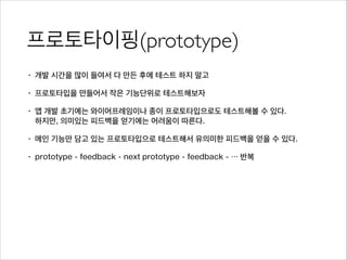 프로토타이핑(prototype)
• 개발 시간을 많이 들여서 다 만든 후에 테스트 하지 말고
• 프로토타입을 만들어서 작은 기능단위로 테스트해보자
• 앱 개발 초기에는 와이어프레임이나 종이 프로토타입으로도 테스트해볼 수 있다. 
하지만, 의미있는 피드백을 얻기에는 어려움이 따른다.
• 메인 기능만 담고 있는 프로토타입으로 테스트해서 유의미한 피드백을 얻을 수 있다.
• prototype - feedback - next prototype - feedback - … 반복
 