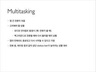 Multitasking
• 앱 간 전환이 쉬움
• 고려해야 할 상황
- 오디오 인터럽트 발생시 (예: 전화가 올 때)
- 백그라운드로 전환될 때와 다시 돌아올 때의 상황
• 앱이 언제라도 종료되고 다시 시작될 수 있다고 가정
• 전화 중, 테더링 중과 같이 상단 status bar가 높아지는 상황 대비
 