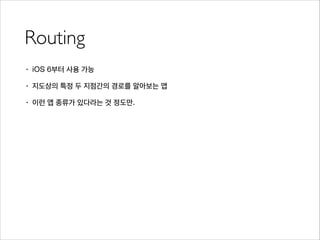 Routing
• iOS 6부터 사용 가능
• 지도상의 특정 두 지점간의 경로를 알아보는 앱
• 이런 앱 종류가 있다라는 것 정도만.
 