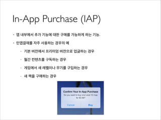 In-App Purchase (IAP)
• 앱 내부에서 추가 기능에 대한 구매를 가능하게 하는 기능.
• 인앱결재를 자주 사용하는 경우의 예
- 기본 버전에서 프리미엄 버전으로 업글하는 경우
- 월간 컨텐츠를 구독하는 경우
- 게임에서 새 레벨이나 무기를 구입하는 경우
- 새 책을 구매하는 경우
 