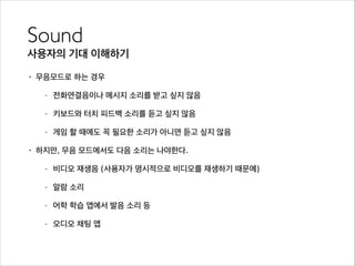 Sound	

사용자의 기대 이해하기
• 무음모드로 하는 경우
- 전화연결음이나 메시지 소리를 받고 싶지 않음
- 키보드와 터치 피드백 소리를 듣고 싶지 않음
- 게임 할 때에도 꼭 필요한 소리가 아니면 듣고 싶지 않음
• 하지만, 무음 모드에서도 다음 소리는 나야한다.
- 비디오 재생음 (사용자가 명시적으로 비디오를 재생하기 때문에)
- 알람 소리
- 어학 학습 앱에서 발음 소리 등
- 오디오 채팅 앱
 