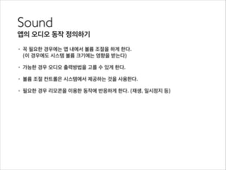 Sound	

앱의 오디오 동작 정의하기
• 꼭 필요한 경우에는 앱 내에서 볼륨 조절을 하게 한다.  
(이 경우에도 시스템 볼륨 크기에는 영향을 받는다)
• 가능한 경우 오디오 출력방법을 고를 수 있게 한다.
• 볼륨 조절 컨트롤은 시스템에서 제공하는 것을 사용한다.
• 필요한 경우 리모콘을 이용한 동작에 반응하게 한다. (재생, 일시정지 등)
 