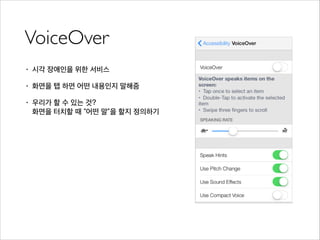 VoiceOver
• 시각 장애인을 위한 서비스
• 화면을 탭 하면 어떤 내용인지 말해줌
• 우리가 할 수 있는 것?  
화면을 터치할 때 “어떤 말”을 할지 정의하기
 