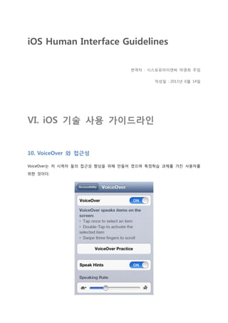 iOS Human Interface Guidelines
번역자 : 시스포유아이앤씨 마영희 주임
작성일 : 2013년 6월 14일
VI. iOS 기술 사용 가이드라인
10. VoiceOver 와 접근성
VoiceOver는 저 시력자 들의 접근성 향상을 위해 만들어 졌으며 특정학습 과제를 가진 사용자를
위한 것이다.
 