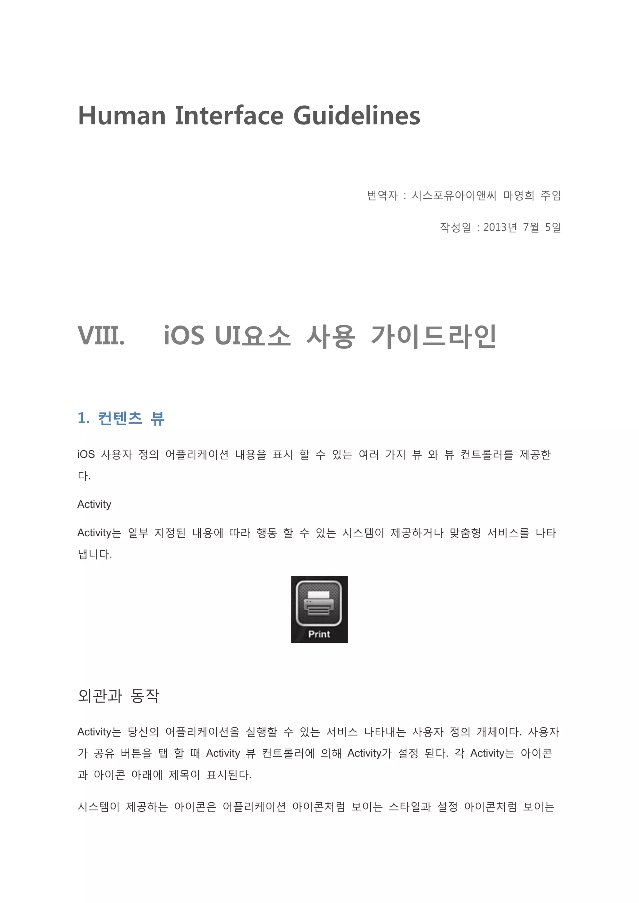 Human Interface Guidelines
번역자 : 시스포유아이앤씨 마영희 주임
작성일 : 2013년 7월 5일
VIII. iOS UI요소 사용 가이드라인
1. 컨텐츠 뷰
iOS 사용자 정의 어플리케이션 내용을 표시 할 수 있는 여러 가지 뷰 와 뷰 컨트롤러를 제공한
다.
Activity
Activity는 일부 지정된 내용에 따라 행동 할 수 있는 시스템이 제공하거나 맞춤형 서비스를 나타
냅니다.
외관과 동작
Activity는 당신의 어플리케이션을 실행할 수 있는 서비스 나타내는 사용자 정의 개체이다. 사용자
가 공유 버튼을 탭 할 때 Activity 뷰 컨트롤러에 의해 Activity가 설정 된다. 각 Activity는 아이콘
과 아이콘 아래에 제목이 표시된다.
시스템이 제공하는 아이콘은 어플리케이션 아이콘처럼 보이는 스타일과 설정 아이콘처럼 보이는
 