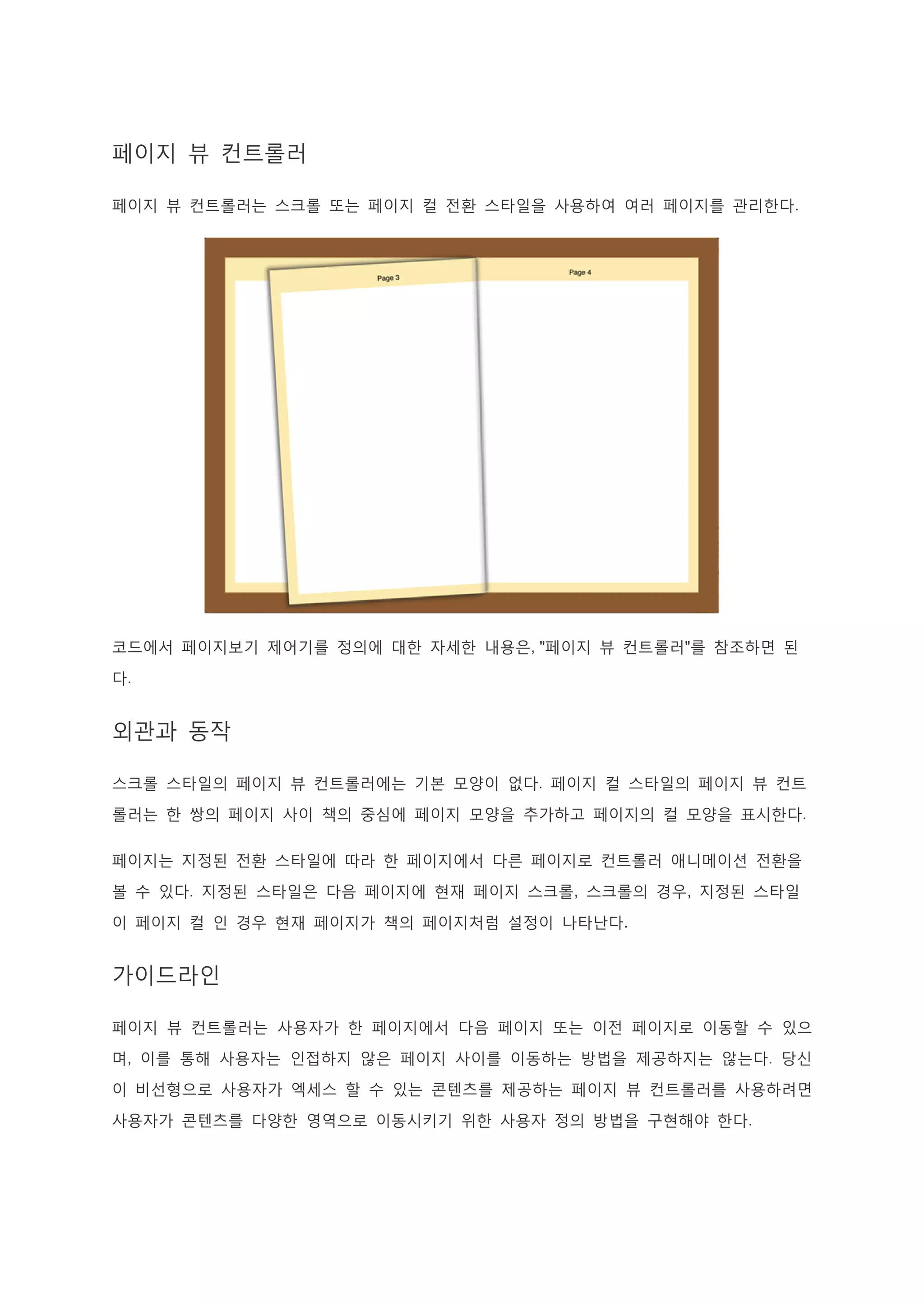 페이지 뷰 컨트롤러
페이지 뷰 컨트롤러는 스크롤 또는 페이지 컬 전환 스타일을 사용하여 여러 페이지를 관리한다.
코드에서 페이지보기 제어기를 정의에 대한 자세한 내용은, "페이지 뷰 컨트롤러"를 참조하면 된
다.
외관과 동작
스크롤 스타일의 페이지 뷰 컨트롤러에는 기본 모양이 없다. 페이지 컬 스타일의 페이지 뷰 컨트
롤러는 한 쌍의 페이지 사이 책의 중심에 페이지 모양을 추가하고 페이지의 컬 모양을 표시한다.
페이지는 지정된 전환 스타일에 따라 한 페이지에서 다른 페이지로 컨트롤러 애니메이션 전환을
볼 수 있다. 지정된 스타일은 다음 페이지에 현재 페이지 스크롤, 스크롤의 경우, 지정된 스타일
이 페이지 컬 인 경우 현재 페이지가 책의 페이지처럼 설정이 나타난다.
가이드라인
페이지 뷰 컨트롤러는 사용자가 한 페이지에서 다음 페이지 또는 이전 페이지로 이동할 수 있으
며, 이를 통해 사용자는 인접하지 않은 페이지 사이를 이동하는 방법을 제공하지는 않는다. 당신
이 비선형으로 사용자가 엑세스 할 수 있는 콘텐츠를 제공하는 페이지 뷰 컨트롤러를 사용하려면
사용자가 콘텐츠를 다양한 영역으로 이동시키기 위한 사용자 정의 방법을 구현해야 한다.
 