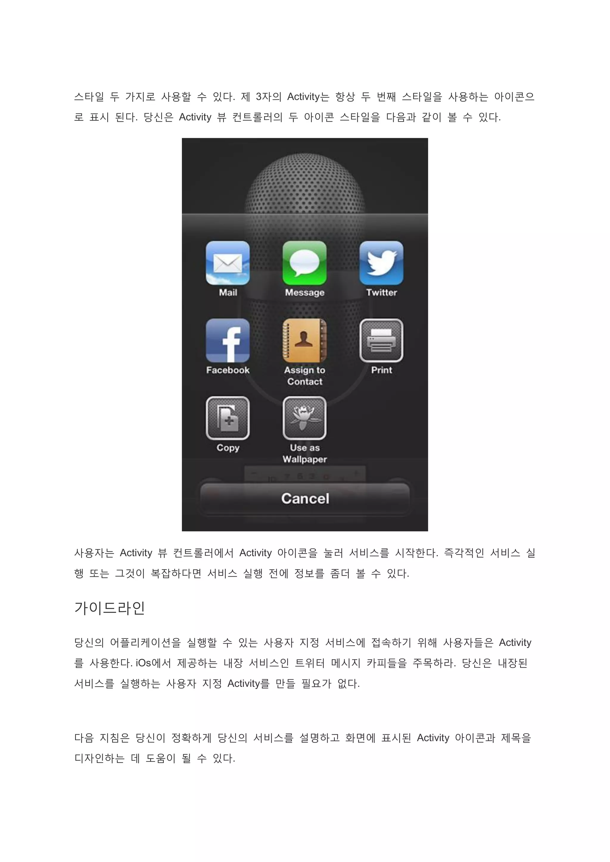 스타일 두 가지로 사용할 수 있다. 제 3자의 Activity는 항상 두 번째 스타일을 사용하는 아이콘으
로 표시 된다. 당신은 Activity 뷰 컨트롤러의 두 아이콘 스타일을 다음과 같이 볼 수 있다.
사용자는 Activity 뷰 컨트롤러에서 Activity 아이콘을 눌러 서비스를 시작한다. 즉각적인 서비스 실
행 또는 그것이 복잡하다면 서비스 실행 전에 정보를 좀더 볼 수 있다.
가이드라인
당신의 어플리케이션을 실행할 수 있는 사용자 지정 서비스에 접속하기 위해 사용자들은 Activity
를 사용한다. iOs에서 제공하는 내장 서비스인 트위터 메시지 카피들을 주목하라. 당신은 내장된
서비스를 실행하는 사용자 지정 Activity를 만들 필요가 없다.
다음 지침은 당신이 정확하게 당신의 서비스를 설명하고 화면에 표시된 Activity 아이콘과 제목을
디자인하는 데 도움이 될 수 있다.
 