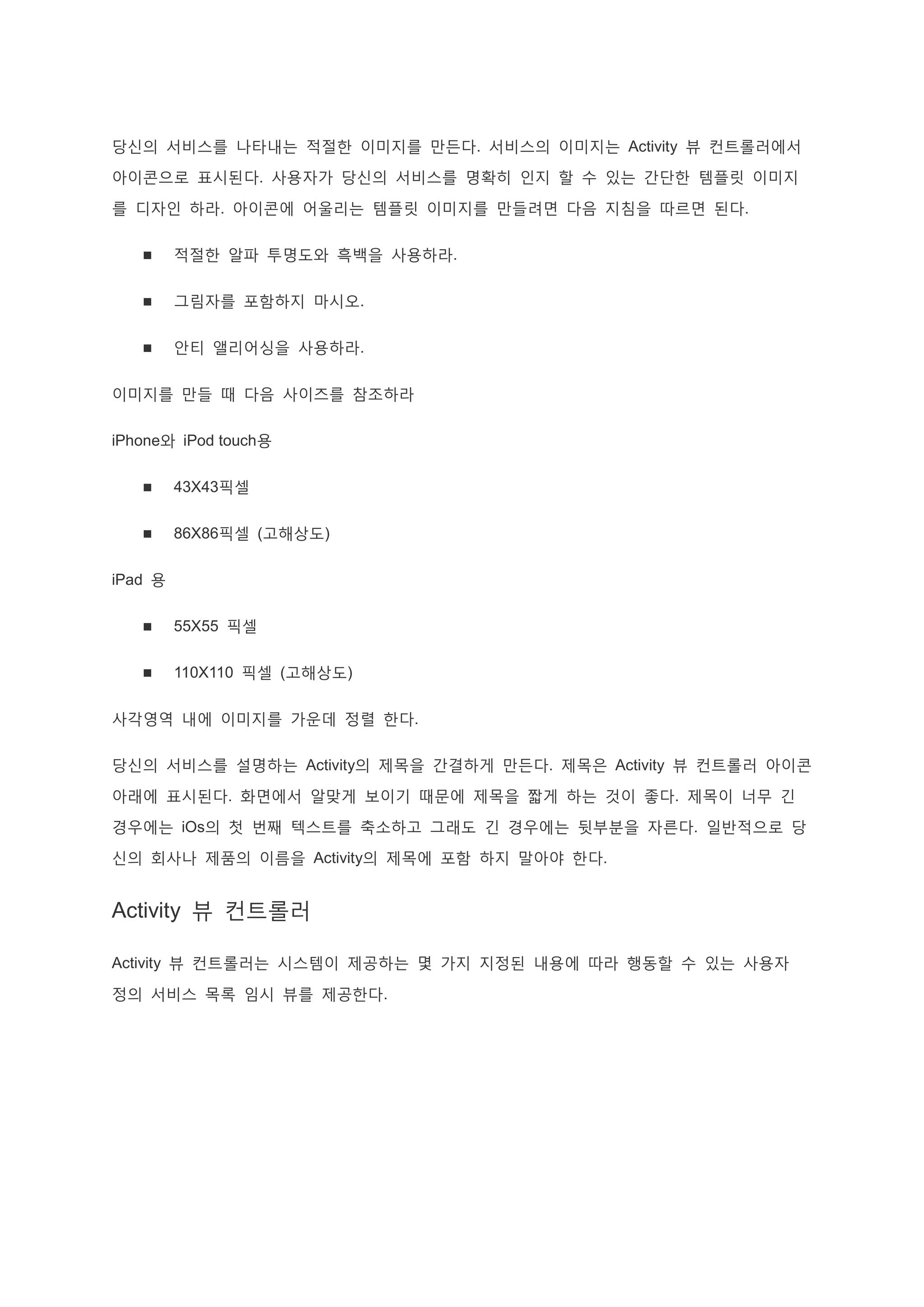 당신의 서비스를 나타내는 적절한 이미지를 만든다. 서비스의 이미지는 Activity 뷰 컨트롤러에서
아이콘으로 표시된다. 사용자가 당신의 서비스를 명확히 인지 할 수 있는 간단한 템플릿 이미지
를 디자인 하라. 아이콘에 어울리는 템플릿 이미지를 만들려면 다음 지침을 따르면 된다.
 적절한 알파 투명도와 흑백을 사용하라.
 그림자를 포함하지 마시오.
 안티 앨리어싱을 사용하라.
이미지를 만들 때 다음 사이즈를 참조하라
iPhone와 iPod touch용
 43X43픽셀
 86X86픽셀 (고해상도)
iPad 용
 55X55 픽셀
 110X110 픽셀 (고해상도)
사각영역 내에 이미지를 가운데 정렬 한다.
당신의 서비스를 설명하는 Activity의 제목을 간결하게 만든다. 제목은 Activity 뷰 컨트롤러 아이콘
아래에 표시된다. 화면에서 알맞게 보이기 때문에 제목을 짧게 하는 것이 좋다. 제목이 너무 긴
경우에는 iOs의 첫 번째 텍스트를 축소하고 그래도 긴 경우에는 뒷부분을 자른다. 일반적으로 당
신의 회사나 제품의 이름을 Activity의 제목에 포함 하지 말아야 한다.
Activity 뷰 컨트롤러
Activity 뷰 컨트롤러는 시스템이 제공하는 몇 가지 지정된 내용에 따라 행동할 수 있는 사용자
정의 서비스 목록 임시 뷰를 제공한다.
 